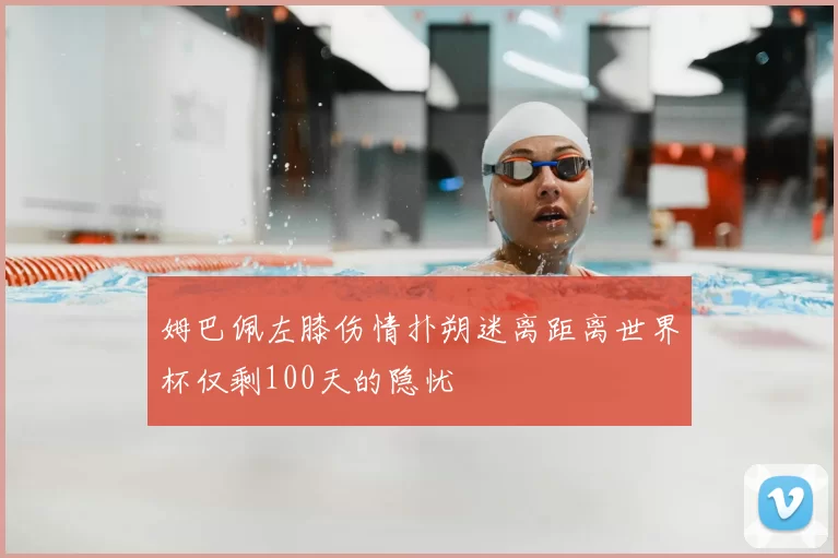 姆巴佩左膝伤情扑朔迷离距离世界杯仅剩100天的隐忧