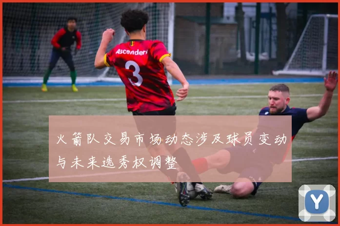 火箭队交易市场动态涉及球员变动与未来选秀权调整