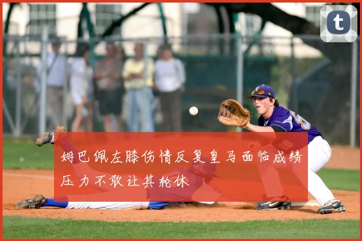 姆巴佩左膝伤情反复皇马面临成绩压力不敢让其轮休
