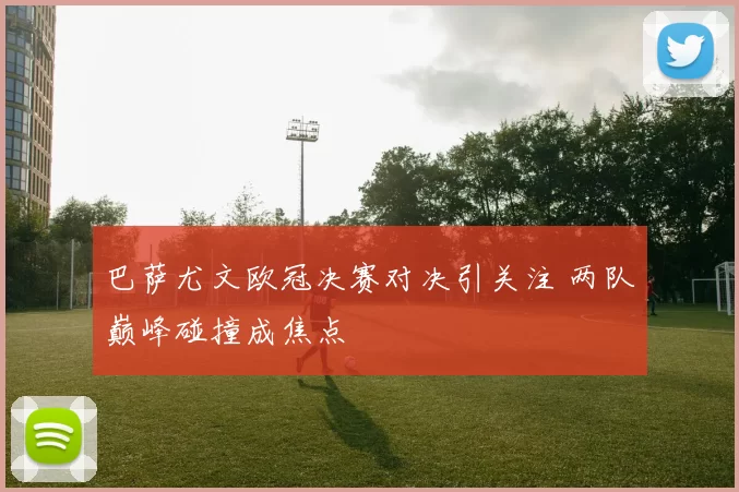 巴萨尤文欧冠决赛对决引关注 两队巅峰碰撞成焦点