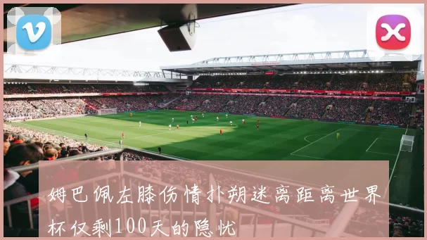 姆巴佩左膝伤情扑朔迷离距离世界杯仅剩100天的隐忧