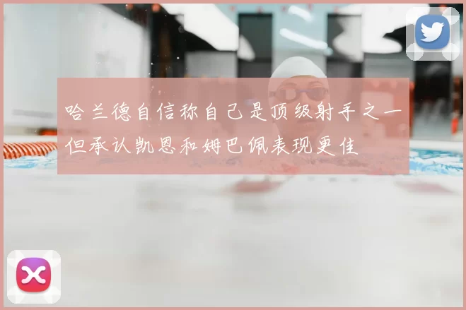 哈兰德自信称自己是顶级射手之一但承认凯恩和姆巴佩表现更佳
