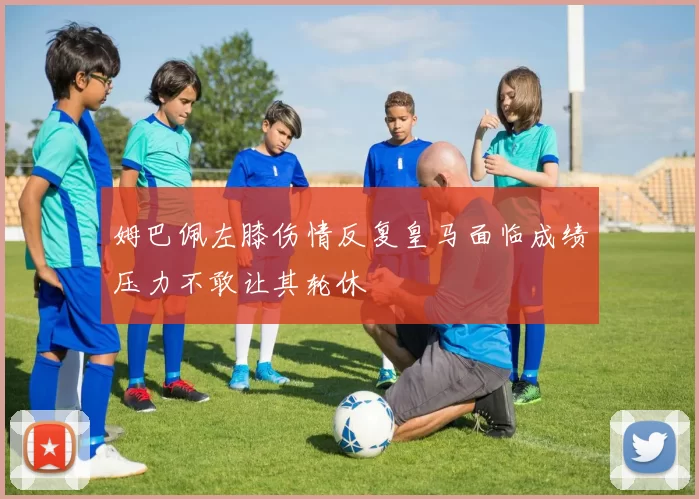 姆巴佩左膝伤情反复皇马面临成绩压力不敢让其轮休