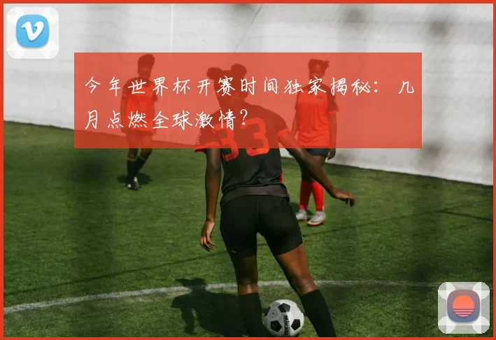 今年世界杯开赛时间独家揭秘：几月点燃全球激情？