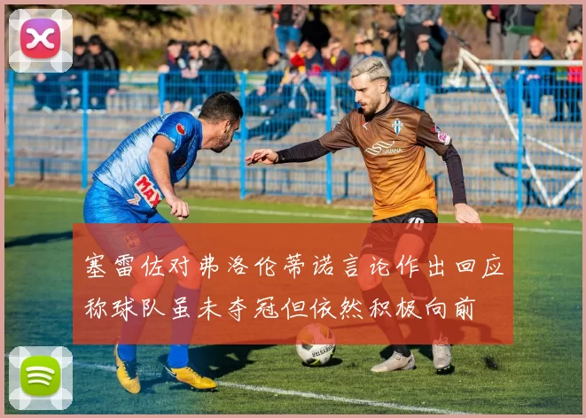 塞雷佐对弗洛伦蒂诺言论作出回应称球队虽未夺冠但依然积极向前