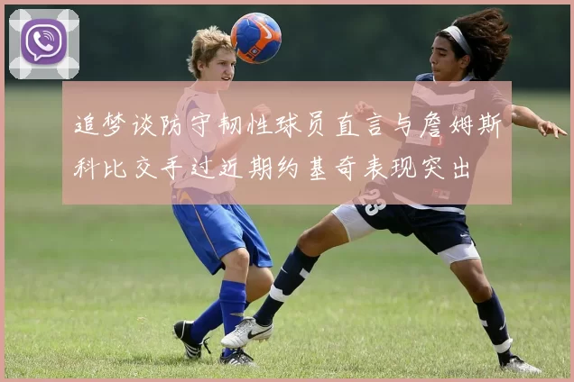 追梦谈防守韧性球员直言与詹姆斯科比交手过近期约基奇表现突出