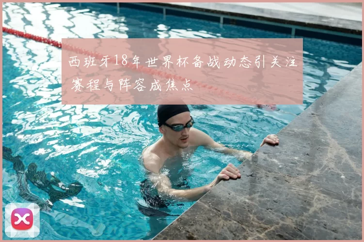 西班牙18年世界杯备战动态引关注 赛程与阵容成焦点