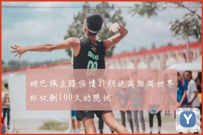 姆巴佩左膝伤情扑朔迷离距离世界杯仅剩100天的隐忧