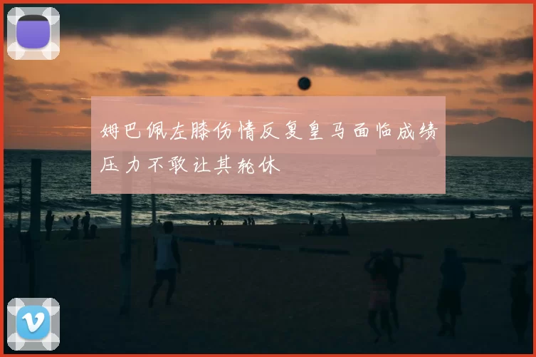 姆巴佩左膝伤情反复皇马面临成绩压力不敢让其轮休
