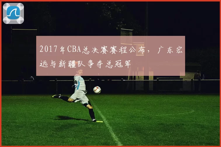 2017年CBA总决赛赛程公布，广东宏远与新疆队争夺总冠军