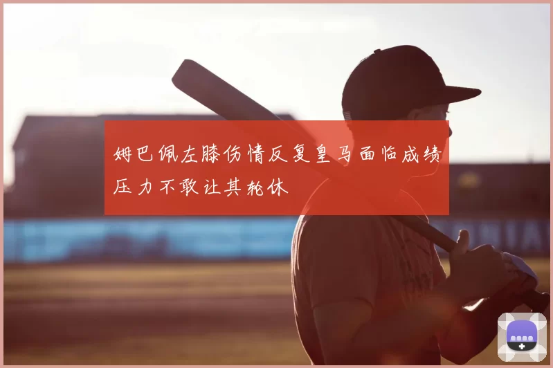 姆巴佩左膝伤情反复皇马面临成绩压力不敢让其轮休