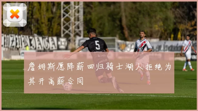 詹姆斯愿降薪回归骑士湖人拒绝为其开高薪合同