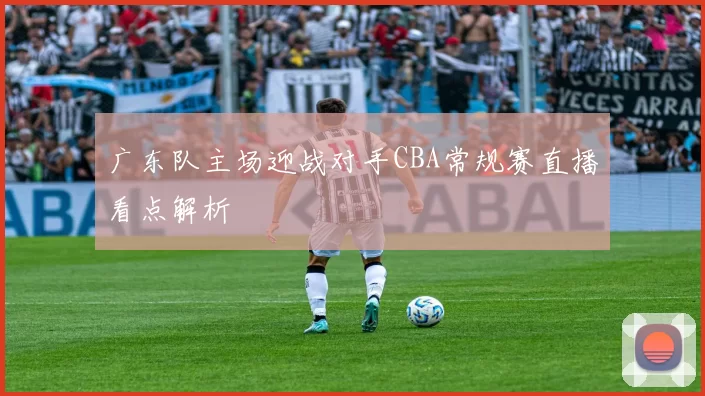 广东队主场迎战对手CBA常规赛直播看点解析
