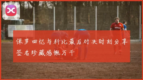 保罗回忆与科比最后对决时刻分享签名珍藏感慨万千