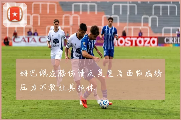 姆巴佩左膝伤情反复皇马面临成绩压力不敢让其轮休