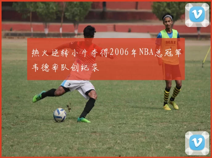 热火逆转小牛夺得2006年NBA总冠军韦德率队创纪录