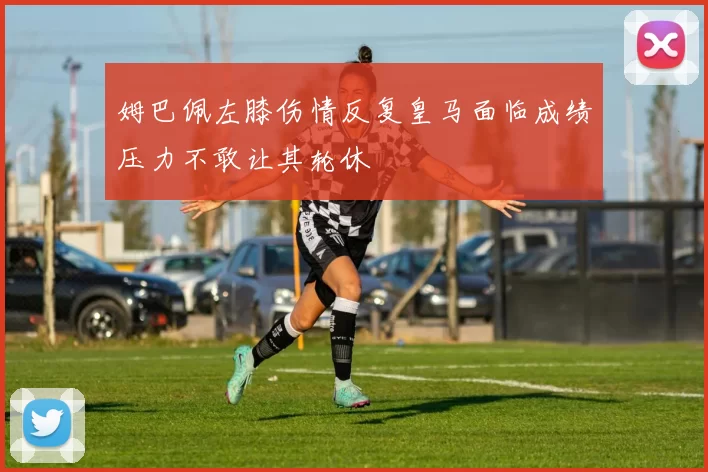 姆巴佩左膝伤情反复皇马面临成绩压力不敢让其轮休