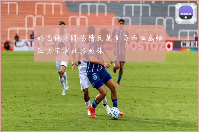 姆巴佩左膝伤情反复皇马面临成绩压力不敢让其轮休