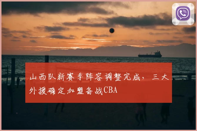 山西队新赛季阵容调整完成,三大外援确定加盟备战CBA