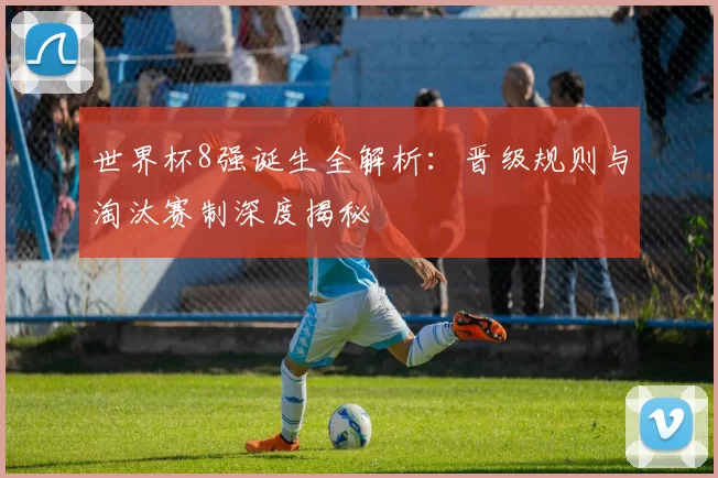 世界杯8强诞生全解析：晋级规则与淘汰赛制深度揭秘