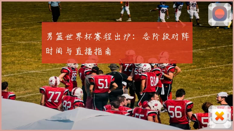 男篮世界杯赛程出炉:各阶段对阵时间与直播指南