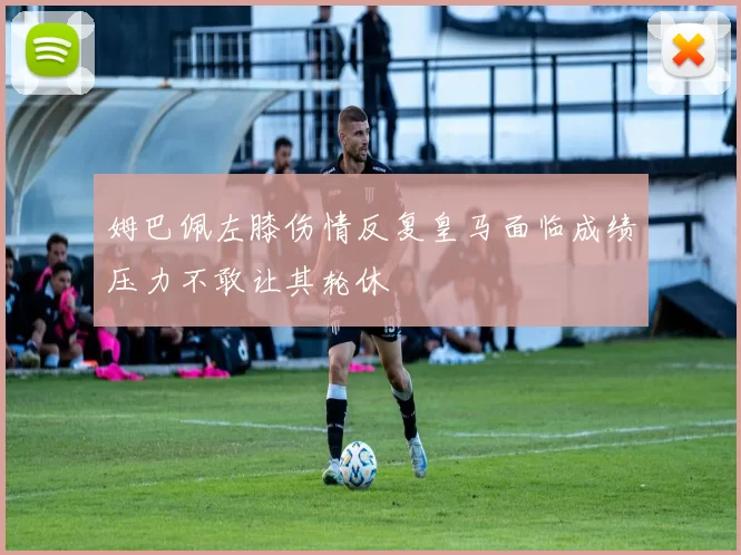 姆巴佩左膝伤情反复皇马面临成绩压力不敢让其轮休