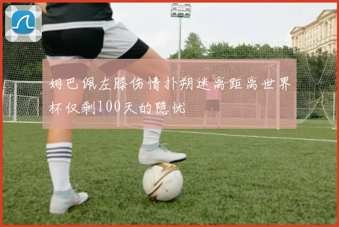姆巴佩左膝伤情扑朔迷离距离世界杯仅剩100天的隐忧