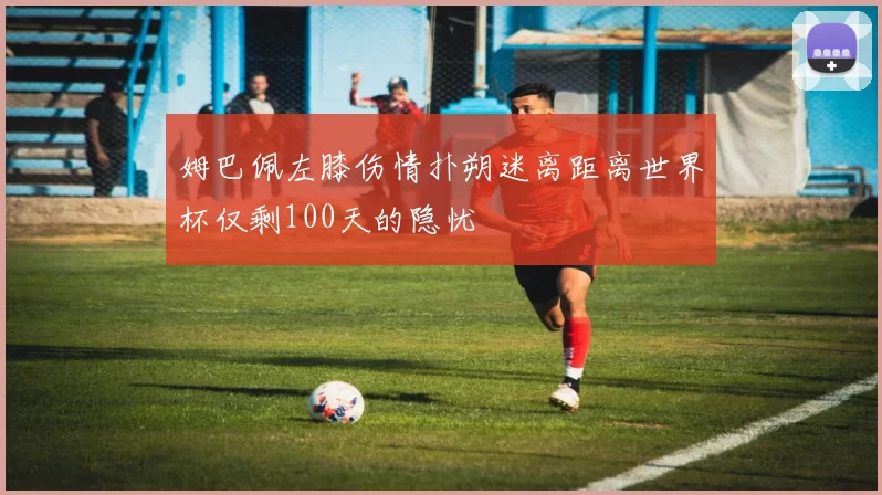姆巴佩左膝伤情扑朔迷离距离世界杯仅剩100天的隐忧