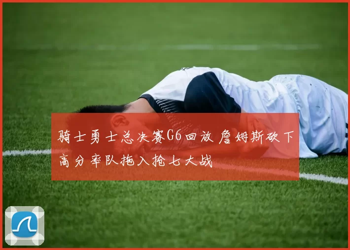 骑士勇士总决赛G6回放 詹姆斯砍下高分率队拖入抢七大战