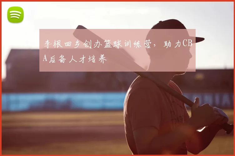 李根回乡创办篮球训练营，助力CBA后备人才培养