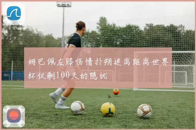 姆巴佩左膝伤情扑朔迷离距离世界杯仅剩100天的隐忧