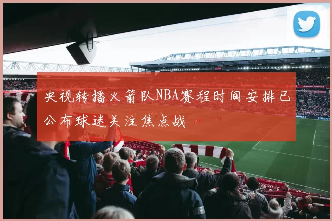 央视转播火箭队NBA赛程时间安排已公布球迷关注焦点战