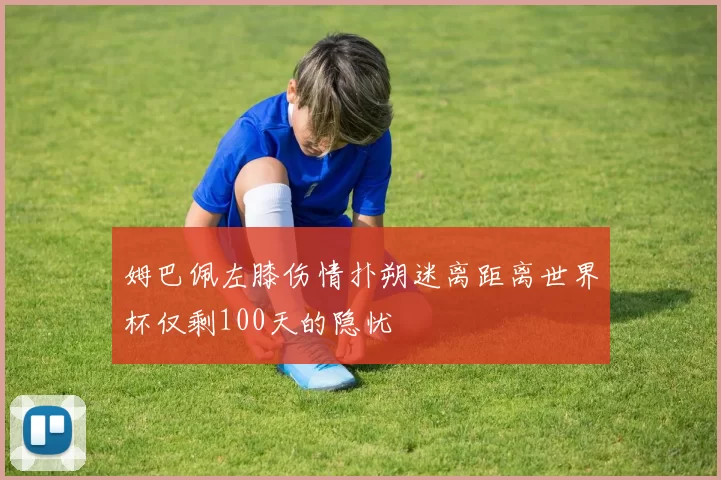 姆巴佩左膝伤情扑朔迷离距离世界杯仅剩100天的隐忧
