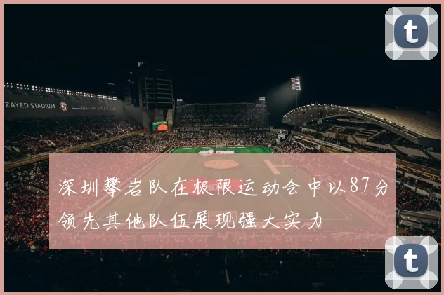 深圳攀岩队在极限运动会中以87分领先其他队伍展现强大实力