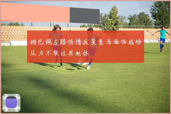 姆巴佩左膝伤情反复皇马面临成绩压力不敢让其轮休