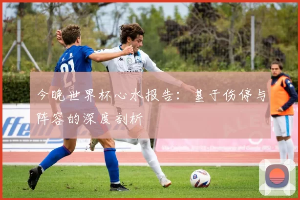 今晚世界杯心水报告：基于伤停与阵容的深度剖析