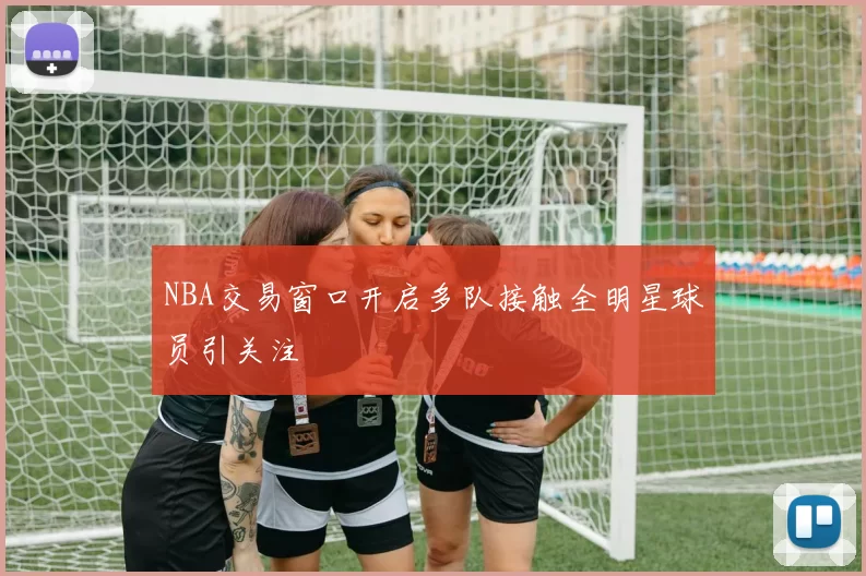 NBA交易窗口开启多队接触全明星球员引关注