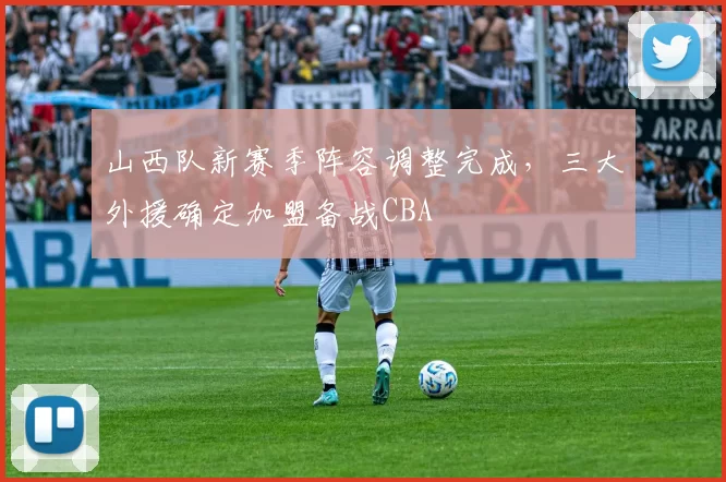 山西队新赛季阵容调整完成,三大外援确定加盟备战CBA