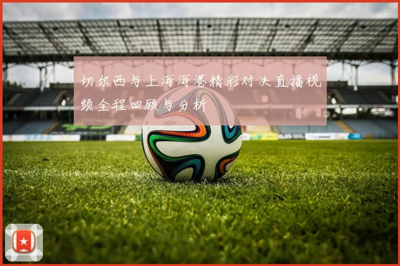 切尔西与上海海港精彩对决直播视频全程回顾与分析