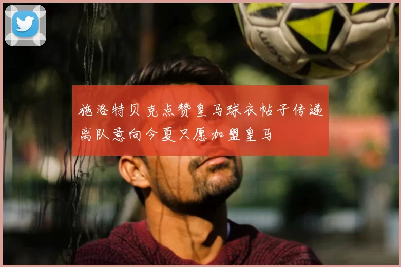 施洛特贝克点赞皇马球衣帖子传递离队意向今夏只愿加盟皇马