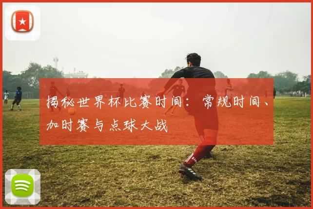 揭秘世界杯比赛时间:常规时间、加时赛与点球大战