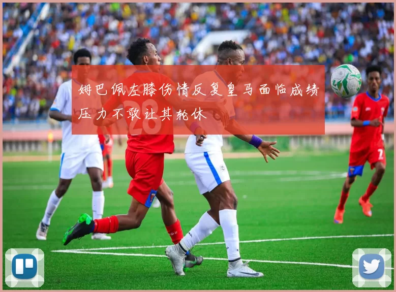 姆巴佩左膝伤情反复皇马面临成绩压力不敢让其轮休