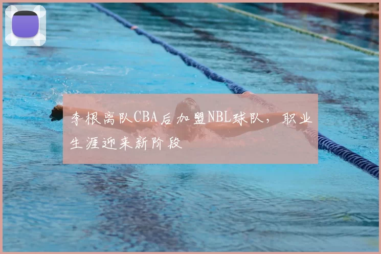 李根离队CBA后加盟NBL球队,职业生涯迎来新阶段