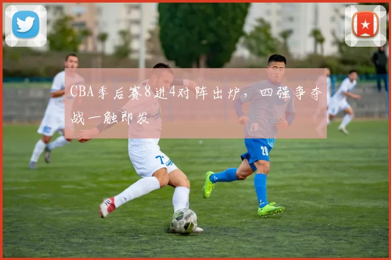 CBA季后赛8进4对阵出炉，四强争夺战一触即发