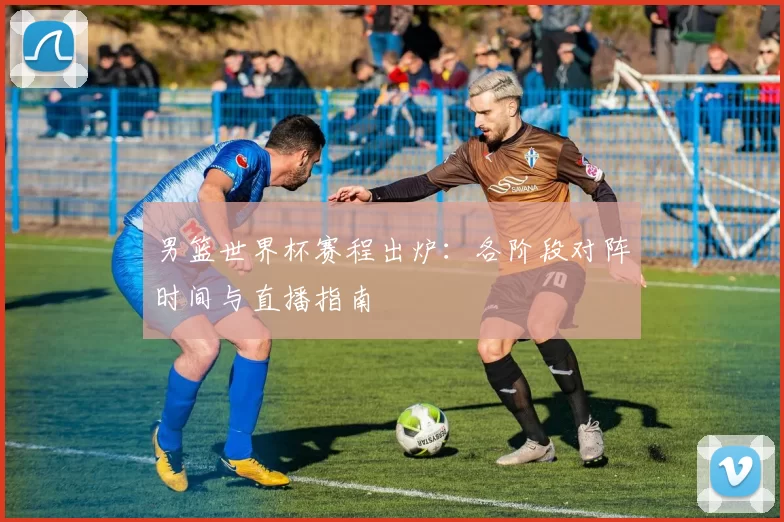男篮世界杯赛程出炉:各阶段对阵时间与直播指南