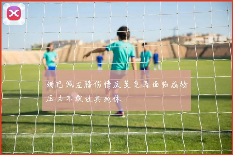 姆巴佩左膝伤情反复皇马面临成绩压力不敢让其轮休
