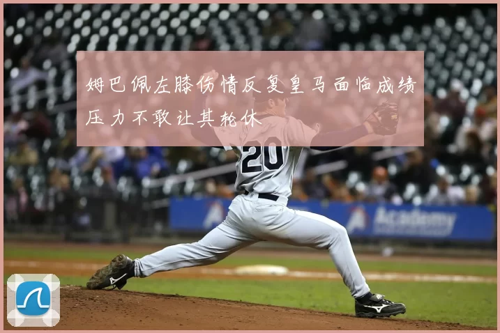 姆巴佩左膝伤情反复皇马面临成绩压力不敢让其轮休