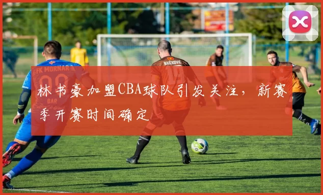 林书豪加盟CBA球队引发关注，新赛季开赛时间确定