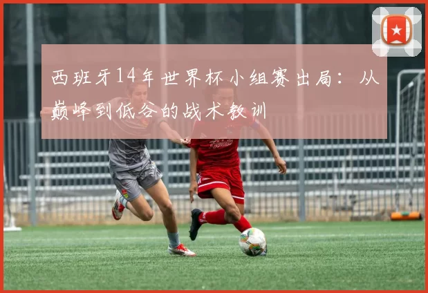 西班牙14年世界杯小组赛出局:从巅峰到低谷的战术教训