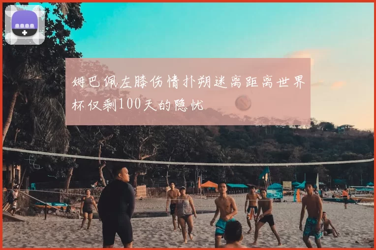 姆巴佩左膝伤情扑朔迷离距离世界杯仅剩100天的隐忧